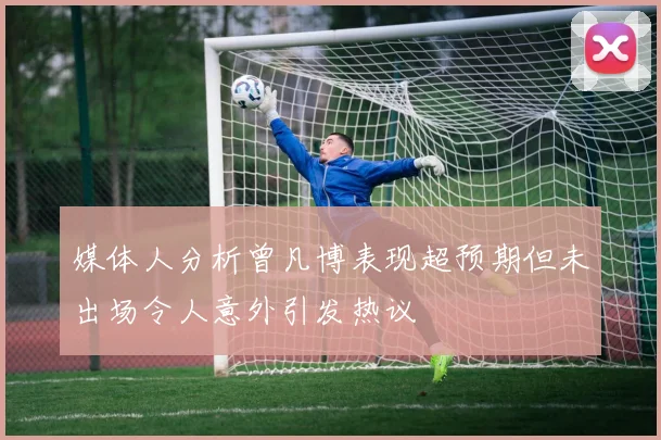 媒体人分析曾凡博表现超预期但未出场令人意外引发热议