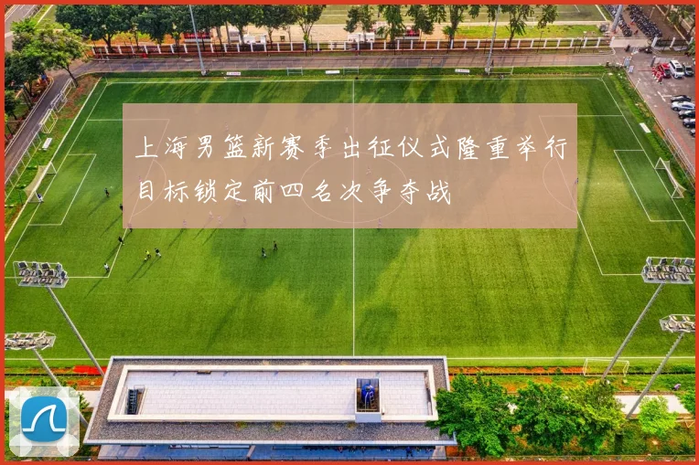 上海男篮新赛季出征仪式隆重举行目标锁定前四名次争夺战