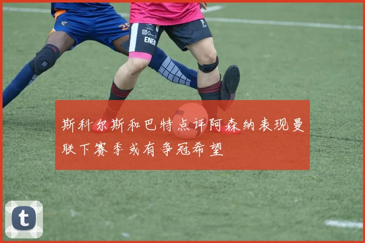 斯科尔斯和巴特点评阿森纳表现曼联下赛季或有争冠希望