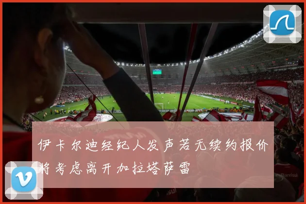 伊卡尔迪经纪人发声若无续约报价将考虑离开加拉塔萨雷