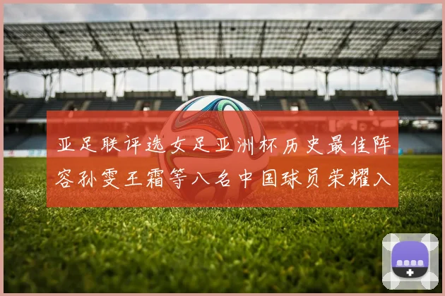 亚足联评选女足亚洲杯历史最佳阵容孙雯王霜等八名中国球员荣耀入选