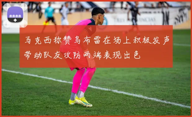 马克西称赞乌布雷在场上积极发声带动队友攻防两端表现出色
