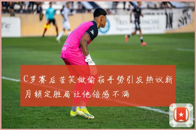 C罗赛后苦笑做偷窃手势引发热议新月锁定胜局让他倍感不满