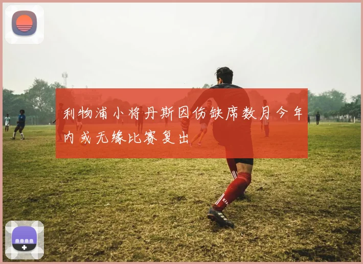利物浦小将丹斯因伤缺席数月今年内或无缘比赛复出