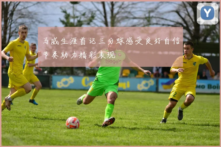 马威生涯首记三分球感受良好自信节奏助力精彩表现