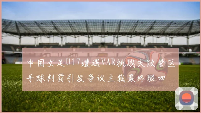 中国女足U17遭遇VAR挑战失败禁区手球判罚引发争议主裁最终驳回