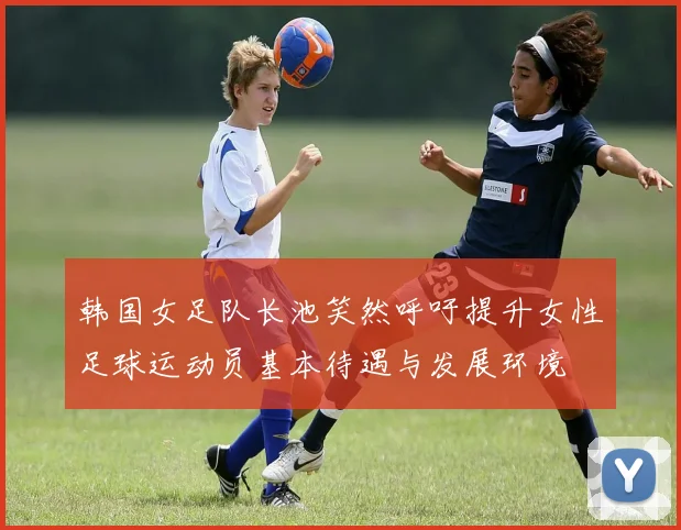 韩国女足队长池笑然呼吁提升女性足球运动员基本待遇与发展环境
