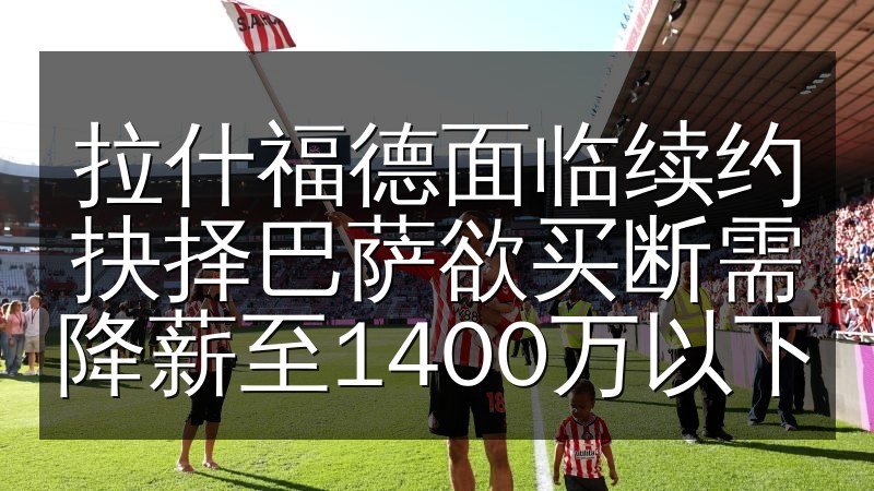 拉什福德面临续约抉择巴萨欲买断需降薪至1400万以下